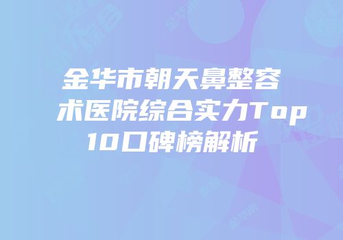 金华市朝天鼻整容术医院综合实力Top10口碑榜解析