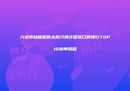六安市自体脂肪太阳穴填充医院口碑排行TOP10榜单揭晓