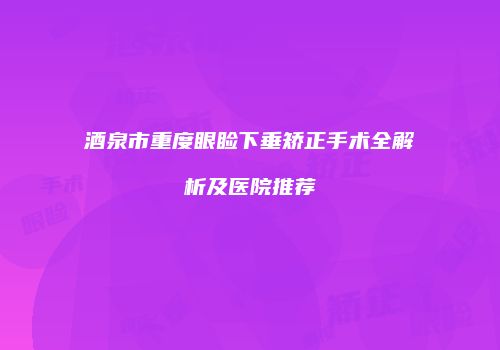 酒泉市重度眼睑下垂矫正手术全解析及医院推荐