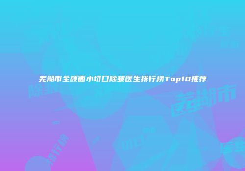 芜湖市全颜面小切口除皱医生排行榜Top10推荐