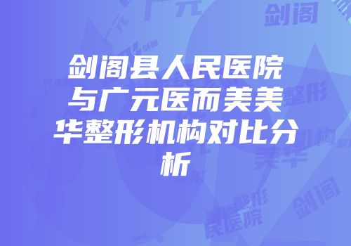 剑阁县人民医院与广元医而美美华整形机构对比分析