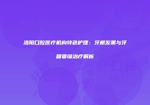 洛阳口腔医疗机构特色护理：牙根发黑与牙龈萎缩治疗解析