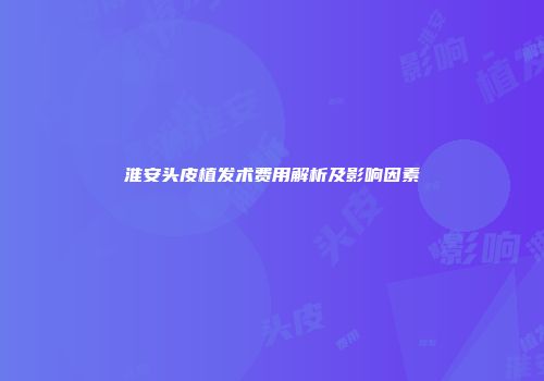 淮安头皮植发术费用解析及影响因素