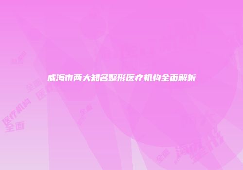 威海市两大知名整形医疗机构全面解析