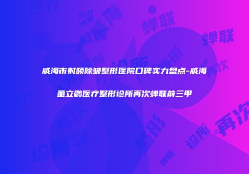威海市射频除皱整形医院口碑实力盘点-威海董立鹏医疗整形诊所再次蝉联前三甲