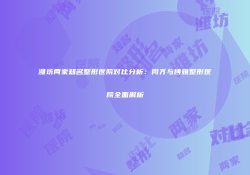 潍坊两家知名整形医院对比分析：同齐与博雅整形医院全面解析