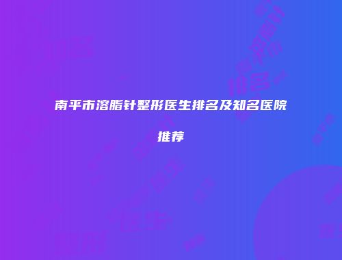 南平市溶脂针整形医生排名及知名医院推荐