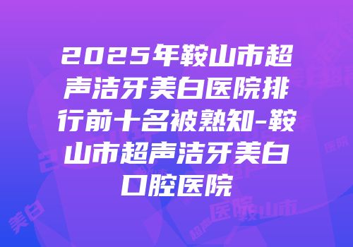 2025年鞍山市超声洁牙美白医院排行前十名被熟知-鞍山市超声洁牙美白口腔医院