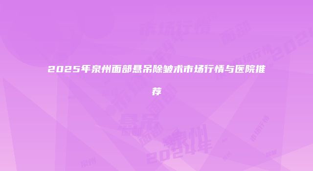 2025年泉州面部悬吊除皱术市场行情与医院推荐