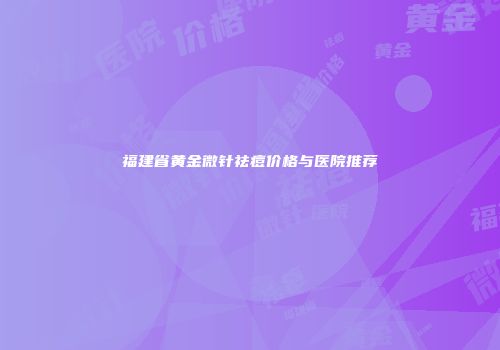 福建省黄金微针祛痘价格与医院推荐