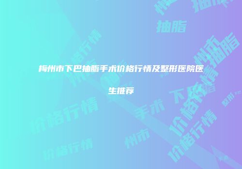 梅州市下巴抽脂手术价格行情及整形医院医生推荐