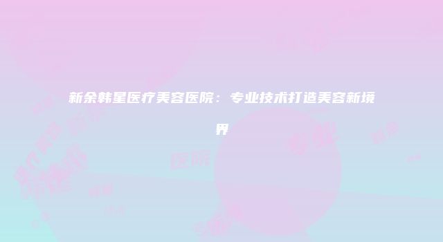 新余韩星医疗美容医院：专业技术打造美容新境界