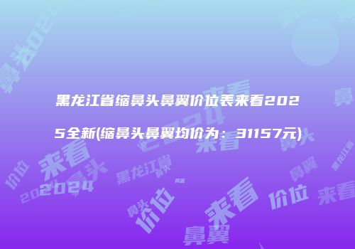 黑龙江省缩鼻头鼻翼价位表来看2025全新(缩鼻头鼻翼均价为：31157元)