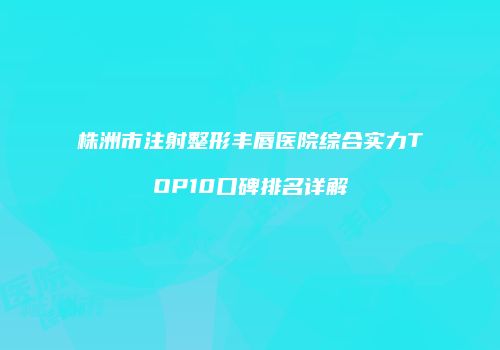 株洲市注射整形丰唇医院综合实力TOP10口碑排名详解