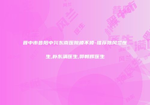 晋中市昔阳中兴东南医院棒不棒-推荐陈风兰医生,朴东满医生,郭朝辉医生