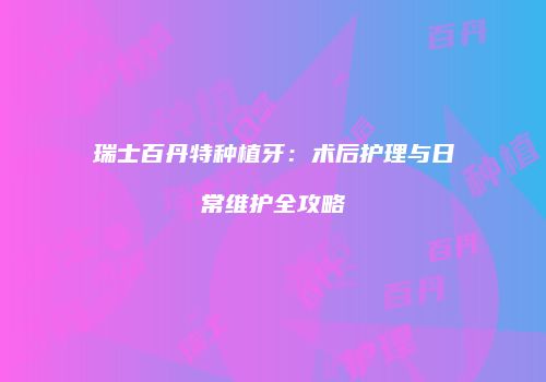 瑞士百丹特种植牙：术后护理与日常维护全攻略