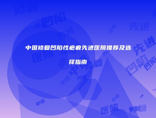中国修复凹陷性疤痕先进医院推荐及选择指南