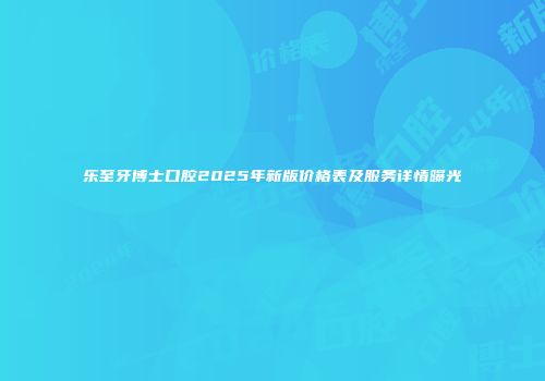 乐至牙博士口腔2025年新版价格表及服务详情曝光