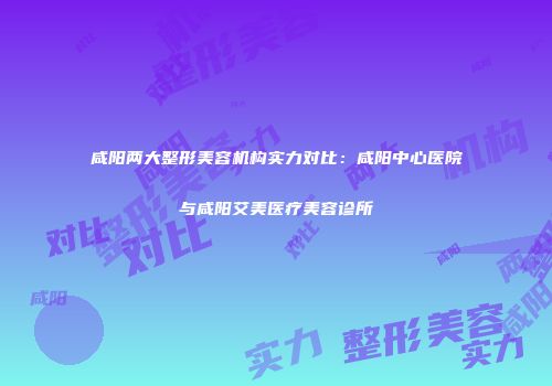 咸阳两大整形美容机构实力对比：咸阳中心医院与咸阳艾美医疗美容诊所