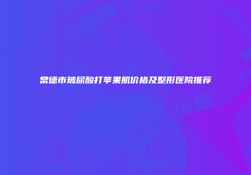 常德市玻尿酸打苹果肌价格及整形医院推荐