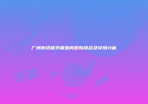 广州市切除牙龈息肉医院排名及详情分析