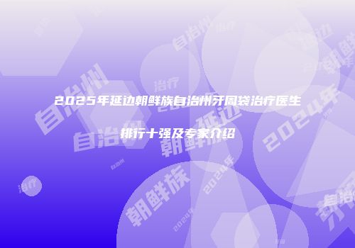 2025年延边朝鲜族自治州牙周袋治疗医生排行十强及专家介绍