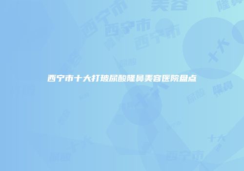 西宁市十大打玻尿酸隆鼻美容医院盘点
