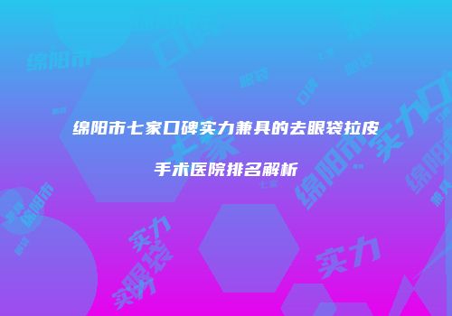 绵阳市七家口碑实力兼具的去眼袋拉皮手术医院排名解析