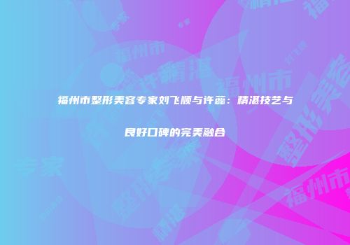 福州市整形美容专家刘飞顺与许蕊：精湛技艺与良好口碑的完美融合