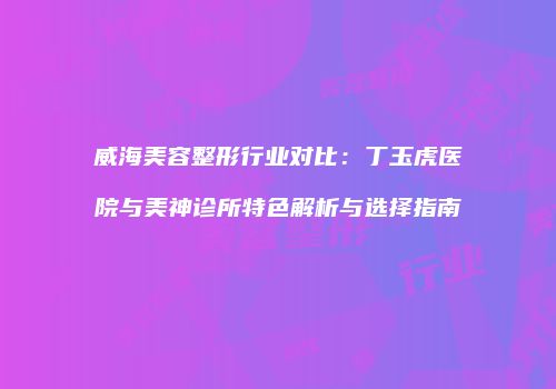 威海美容整形行业对比：丁玉虎医院与美神诊所特色解析与选择指南