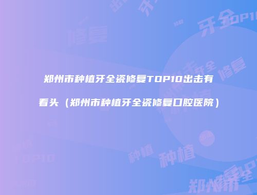 郑州市种植牙全瓷修复TOP10出击有看头（郑州市种植牙全瓷修复口腔医院）