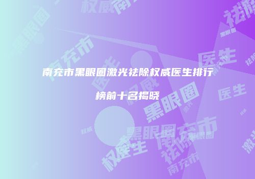 南充市黑眼圈激光祛除权威医生排行榜前十名揭晓