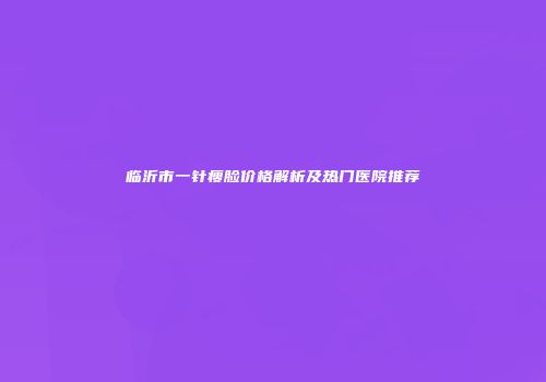 临沂市一针瘦脸价格解析及热门医院推荐