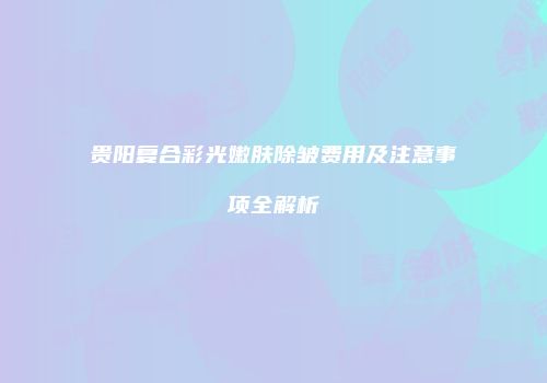 贵阳复合彩光嫩肤除皱费用及注意事项全解析