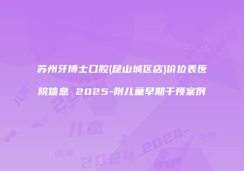 苏州牙博士口腔(昆山城区店)价位表医院信息 2025-附儿童早期干预案例