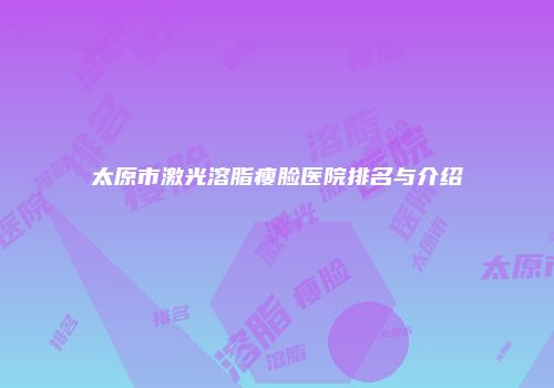 太原市激光溶脂瘦脸医院排名与介绍