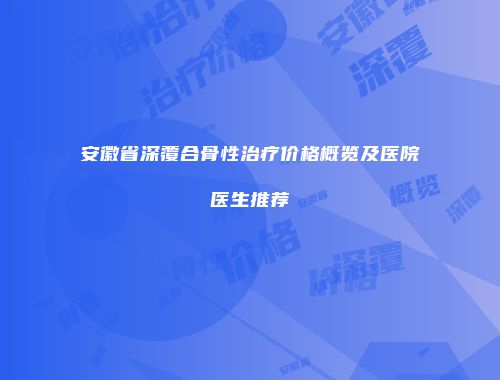 安徽省深覆合骨性治疗价格概览及医院医生推荐
