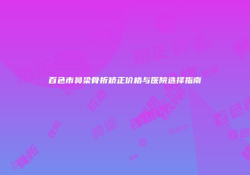 百色市鼻梁骨折矫正价格与医院选择指南