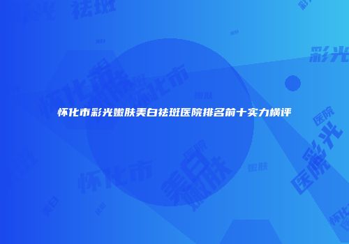 怀化市彩光嫩肤美白祛斑医院排名前十实力横评