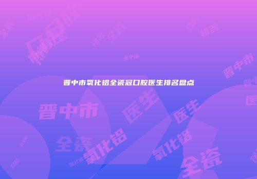 晋中市氧化铝全瓷冠口腔医生排名盘点