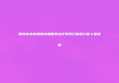 聊城市皮肤磨削术酒糟鼻治疗医院口碑排行前十强揭晓
