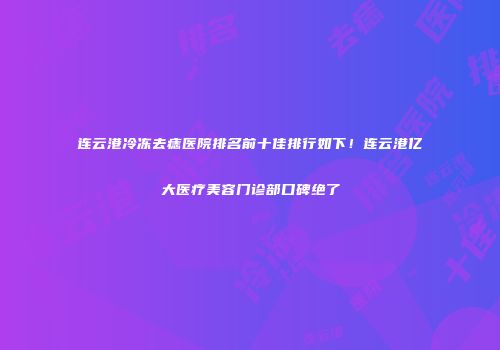 连云港冷冻去痣医院排名前十佳排行如下！连云港亿大医疗美容门诊部口碑绝了