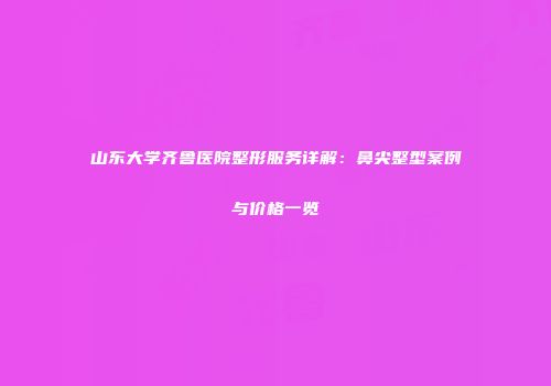 山东大学齐鲁医院整形服务详解：鼻尖整型案例与价格一览