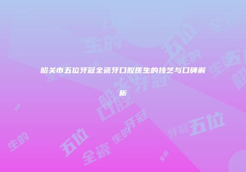 韶关市五位牙冠全瓷牙口腔医生的技艺与口碑解析