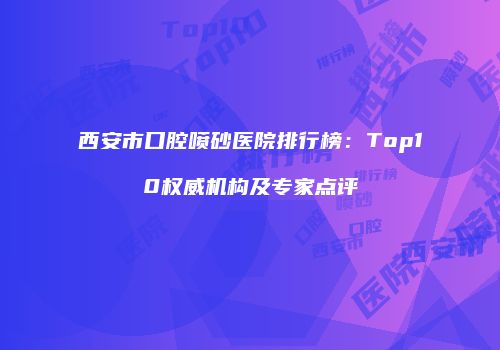 西安市口腔喷砂医院排行榜：Top10权威机构及专家点评