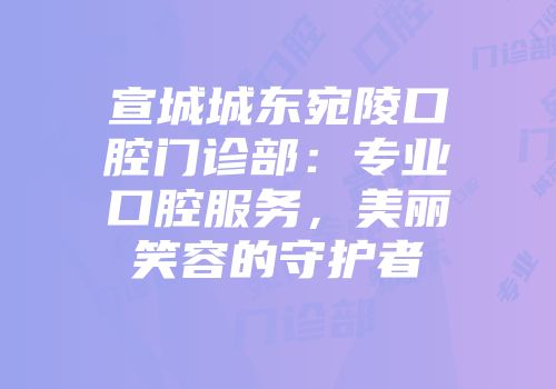 宣城城东宛陵口腔门诊部：专业口腔服务，美丽笑容的守护者