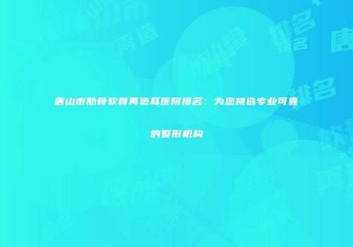 唐山市肋骨软骨再造耳医院排名：为您挑选专业可靠的整形机构