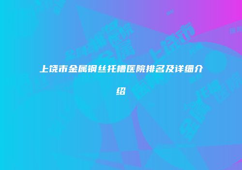 上饶市金属钢丝托槽医院排名及详细介绍