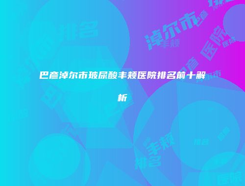 巴彦淖尔市玻尿酸丰颊医院排名前十解析