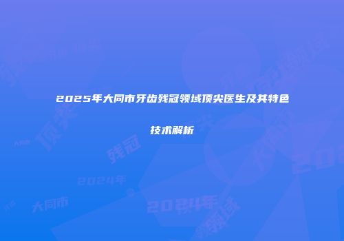 2025年大同市牙齿残冠领域顶尖医生及其特色技术解析
